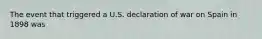 The event that triggered a U.S. declaration of war on Spain in 1898 was