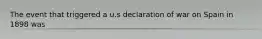 The event that triggered a u.s declaration of war on Spain in 1898 was