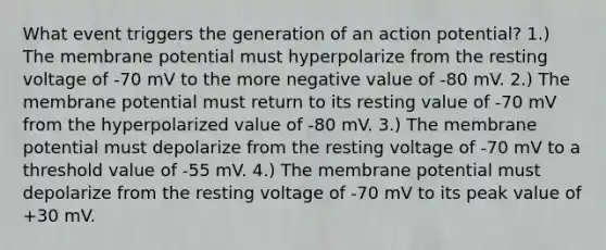 What event triggers the generation of an action potential? 1.) The membrane potential must hyperpolarize from the resting voltage of -70 mV to the more negative value of -80 mV. 2.) The membrane potential must return to its resting value of -70 mV from the hyperpolarized value of -80 mV. 3.) The membrane potential must depolarize from the resting voltage of -70 mV to a threshold value of -55 mV. 4.) The membrane potential must depolarize from the resting voltage of -70 mV to its peak value of +30 mV.