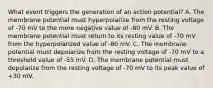 What event triggers the generation of an action potential? A. The membrane potential must hyperpolarize from the resting voltage of -70 mV to the more negative value of -80 mV. B. The membrane potential must return to its resting value of -70 mV from the hyperpolarized value of -80 mV. C. The membrane potential must depolarize from the resting voltage of -70 mV to a threshold value of -55 mV. D. The membrane potential must depolarize from the resting voltage of -70 mV to its peak value of +30 mV.