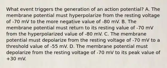 What event triggers the generation of an action potential? A. The membrane potential must hyperpolarize from the resting voltage of -70 mV to the more negative value of -80 mV. B. The membrane potential must return to its resting value of -70 mV from the hyperpolarized value of -80 mV. C. The membrane potential must depolarize from the resting voltage of -70 mV to a threshold value of -55 mV. D. The membrane potential must depolarize from the resting voltage of -70 mV to its peak value of +30 mV.