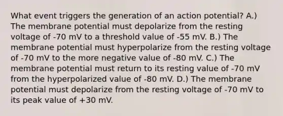 What event triggers the generation of an action potential? A.) The membrane potential must depolarize from the resting voltage of -70 mV to a threshold value of -55 mV. B.) The membrane potential must hyperpolarize from the resting voltage of -70 mV to the more negative value of -80 mV. C.) The membrane potential must return to its resting value of -70 mV from the hyperpolarized value of -80 mV. D.) The membrane potential must depolarize from the resting voltage of -70 mV to its peak value of +30 mV.