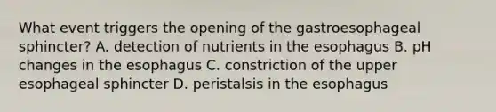 What event triggers the opening of the gastroesophageal sphincter? A. detection of nutrients in the esophagus B. pH changes in the esophagus C. constriction of the upper esophageal sphincter D. peristalsis in the esophagus