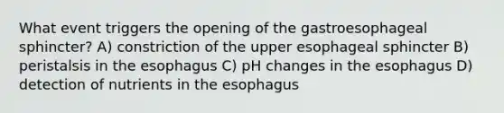 What event triggers the opening of the gastroesophageal sphincter? A) constriction of the upper esophageal sphincter B) peristalsis in the esophagus C) pH changes in the esophagus D) detection of nutrients in the esophagus