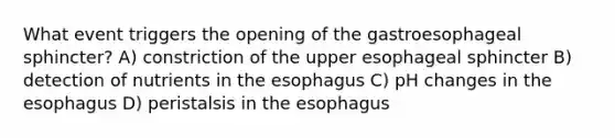 What event triggers the opening of the gastroesophageal sphincter? A) constriction of the upper esophageal sphincter B) detection of nutrients in <a href='https://www.questionai.com/knowledge/kSjVhaa9qF-the-esophagus' class='anchor-knowledge'>the esophagus</a> C) pH changes in the esophagus D) peristalsis in the esophagus