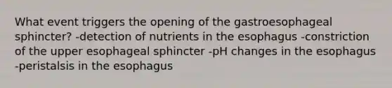 What event triggers the opening of the gastroesophageal sphincter? -detection of nutrients in the esophagus -constriction of the upper esophageal sphincter -pH changes in the esophagus -peristalsis in the esophagus