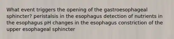 What event triggers the opening of the gastroesophageal sphincter? peristalsis in the esophagus detection of nutrients in the esophagus pH changes in the esophagus constriction of the upper esophageal sphincter