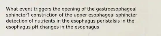 What event triggers the opening of the gastroesophageal sphincter? constriction of the upper esophageal sphincter detection of nutrients in <a href='https://www.questionai.com/knowledge/kSjVhaa9qF-the-esophagus' class='anchor-knowledge'>the esophagus</a> peristalsis in the esophagus pH changes in the esophagus