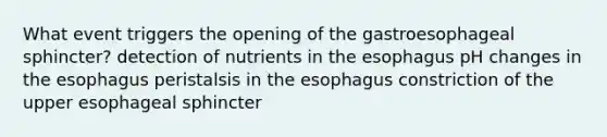 What event triggers the opening of the gastroesophageal sphincter? detection of nutrients in the esophagus pH changes in the esophagus peristalsis in the esophagus constriction of the upper esophageal sphincter