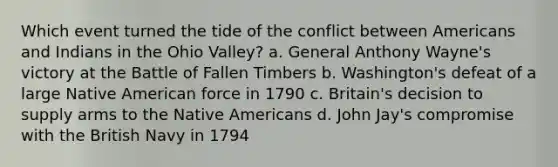 Which event turned the tide of the conflict between Americans and Indians in the Ohio Valley? a. General Anthony Wayne's victory at the Battle of Fallen Timbers b. Washington's defeat of a large Native American force in 1790 c. Britain's decision to supply arms to the Native Americans d. John Jay's compromise with the British Navy in 1794