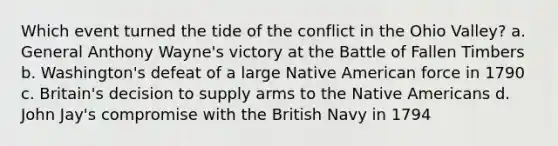 Which event turned the tide of the conflict in the Ohio Valley? a. General Anthony Wayne's victory at the Battle of Fallen Timbers b. Washington's defeat of a large Native American force in 1790 c. Britain's decision to supply arms to the Native Americans d. John Jay's compromise with the British Navy in 1794