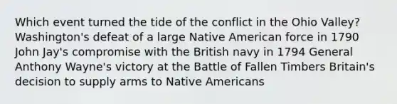 Which event turned the tide of the conflict in the Ohio Valley? Washington's defeat of a large Native American force in 1790 John Jay's compromise with the British navy in 1794 General Anthony Wayne's victory at the Battle of Fallen Timbers Britain's decision to supply arms to Native Americans