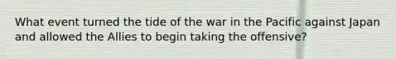 What event turned the tide of the war in the Pacific against Japan and allowed the Allies to begin taking the offensive?