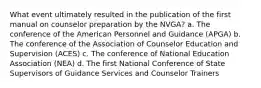 What event ultimately resulted in the publication of the first manual on counselor preparation by the NVGA? a. The conference of the American Personnel and Guidance (APGA) b. The conference of the Association of Counselor Education and Supervision (ACES) c. The conference of National Education Association (NEA) d. The first National Conference of State Supervisors of Guidance Services and Counselor Trainers