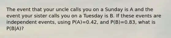 The event that your uncle calls you on a Sunday is A and the event your sister calls you on a Tuesday is B. If these events are independent events, using P(A)=0.42, and P(B)=0.83, what is P(B|A)?