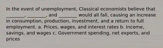 In the event of unemployment, Classical economists believe that ________, ________, and ________ would all fall, causing an increase in consumption, production, investment, and a return to full employment. a. Prices, wages, and interest rates b. Income, savings, and wages c. Government spending, net exports, and prices