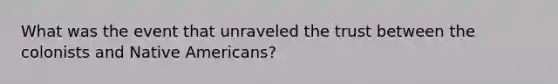 What was the event that unraveled the trust between the colonists and Native Americans?