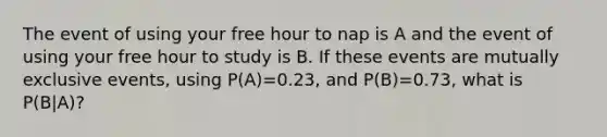 The event of using your free hour to nap is A and the event of using your free hour to study is B. If these events are mutually exclusive events, using P(A)=0.23, and P(B)=0.73, what is P(B|A)?