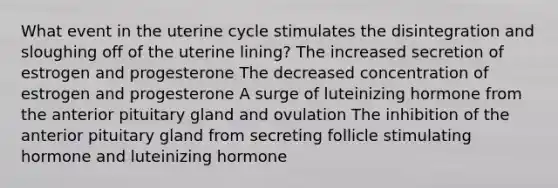 What event in the uterine cycle stimulates the disintegration and sloughing off of the uterine lining? The increased secretion of estrogen and progesterone The decreased concentration of estrogen and progesterone A surge of luteinizing hormone from the anterior pituitary gland and ovulation The inhibition of the anterior pituitary gland from secreting follicle stimulating hormone and luteinizing hormone