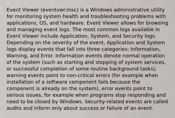 Event Viewer (eventvwr.msc) is a Windows administrative utility for monitoring system health and troubleshooting problems with applications, OS, and hardware. Event Viewer allows for browsing and managing event logs. The most common logs available in Event Viewer include Application, System, and Security logs. Depending on the severity of the event, Application and System logs display events that fall into three categories: Information, Warning, and Error. Information events denote normal operation of the system (such as starting and stopping of system services, or successful completion of some routine background tasks), warning events point to non-critical errors (for example when installation of a software component fails because the component is already on the system), error events point to serious issues, for example when programs stop responding and need to be closed by Windows. Security-related events are called audits and inform only about success or failure of an event.