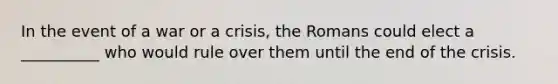 In the event of a war or a crisis, the Romans could elect a __________ who would rule over them until the end of the crisis.