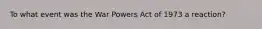 To what event was the War Powers Act of 1973 a reaction?