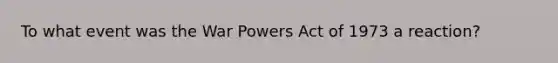 To what event was the War Powers Act of 1973 a reaction?