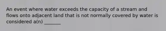 An event where water exceeds the capacity of a stream and flows onto adjacent land that is not normally covered by water is considered a(n) _______