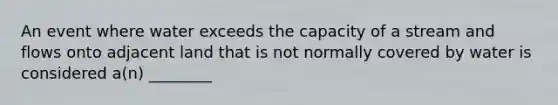 An event where water exceeds the capacity of a stream and flows onto adjacent land that is not normally covered by water is considered a(n) ________