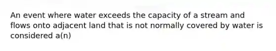 An event where water exceeds the capacity of a stream and flows onto adjacent land that is not normally covered by water is considered a(n)
