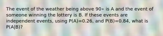 The event of the weather being above 90∘ is A and the event of someone winning the lottery is B. If these events are <a href='https://www.questionai.com/knowledge/kTJqIK1isz-independent-events' class='anchor-knowledge'>independent events</a>, using P(A)=0.26, and P(B)=0.84, what is P(A|B)?