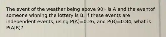 The event of the weather being above 90∘ is A and the eventof someone winning the lottery is B. If these events are independent events, using P(A)=0.26, and P(B)=0.84, what is P(A|B)?