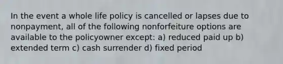 In the event a whole life policy is cancelled or lapses due to nonpayment, all of the following nonforfeiture options are available to the policyowner except: a) reduced paid up b) extended term c) cash surrender d) fixed period