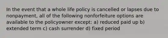 In the event that a whole life policy is cancelled or lapses due to nonpayment, all of the following nonforfeiture options are available to the policyowner except: a) reduced paid up b) extended term c) cash surrender d) fixed period