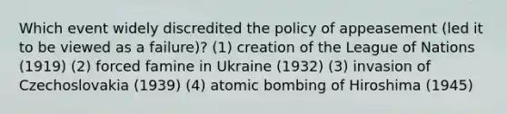 Which event widely discredited the policy of appeasement (led it to be viewed as a failure)? (1) creation of the League of Nations (1919) (2) forced famine in Ukraine (1932) (3) invasion of Czechoslovakia (1939) (4) atomic bombing of Hiroshima (1945)