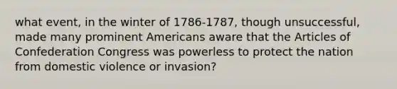 what event, in the winter of 1786-1787, though unsuccessful, made many prominent Americans aware that the Articles of Confederation Congress was powerless to protect the nation from domestic violence or invasion?