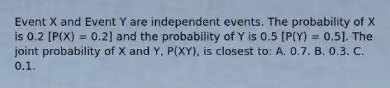 Event X and Event Y are independent events. The probability of X is 0.2 [P(X) = 0.2] and the probability of Y is 0.5 [P(Y) = 0.5]. The joint probability of X and Y, P(XY), is closest to: A. 0.7. B. 0.3. C. 0.1.