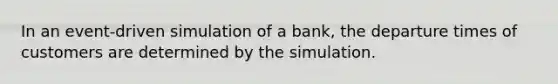 In an event-driven simulation of a bank, the departure times of customers are determined by the simulation.