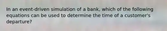 In an event-driven simulation of a bank, which of the following equations can be used to determine the time of a customer's departure?