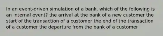 In an event-driven simulation of a bank, which of the following is an internal event? the arrival at the bank of a new customer the start of the transaction of a customer the end of the transaction of a customer the departure from the bank of a customer