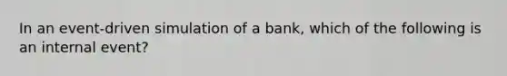 In an event-driven simulation of a bank, which of the following is an internal event?