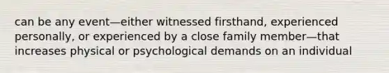 can be any event—either witnessed firsthand, experienced personally, or experienced by a close family member—that increases physical or psychological demands on an individual