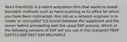 Yours Eventfully is a talent acquisition firm that wants to install biometric methods such as hand scanning at its office for which you have been contracted. Your job as a network engineer is to create an encrypted TLS tunnel between the supplicant and the server before proceeding with the usual EAP process. Which of the following versions of EAP will you use in this scenario? PEAP EAP-TLS EAP-FAST EAP-MSCHAPv2