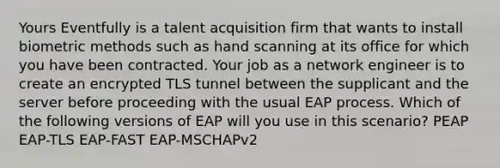 Yours Eventfully is a talent acquisition firm that wants to install biometric methods such as hand scanning at its office for which you have been contracted. Your job as a network engineer is to create an encrypted TLS tunnel between the supplicant and the server before proceeding with the usual EAP process. Which of the following versions of EAP will you use in this scenario? PEAP EAP-TLS EAP-FAST EAP-MSCHAPv2