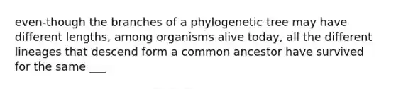 even-though the branches of a phylogenetic tree may have different lengths, among organisms alive today, all the different lineages that descend form a common ancestor have survived for the same ___