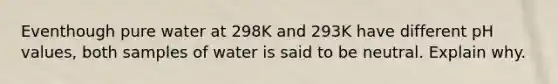 Eventhough pure water at 298K and 293K have different pH values, both samples of water is said to be neutral. Explain why.