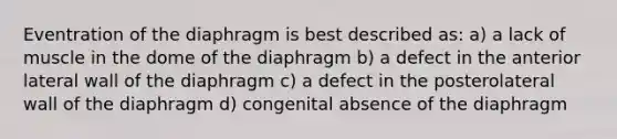 Eventration of the diaphragm is best described as: a) a lack of muscle in the dome of the diaphragm b) a defect in the anterior lateral wall of the diaphragm c) a defect in the posterolateral wall of the diaphragm d) congenital absence of the diaphragm