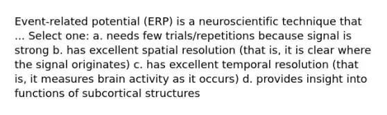 Event-related potential (ERP) is a neuroscientific technique that ... Select one: a. needs few trials/repetitions because signal is strong b. has excellent spatial resolution (that is, it is clear where the signal originates) c. has excellent temporal resolution (that is, it measures brain activity as it occurs) d. provides insight into functions of subcortical structures