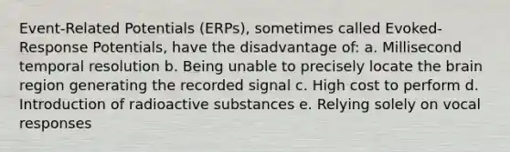 Event-Related Potentials (ERPs), sometimes called Evoked-Response Potentials, have the disadvantage of: a. Millisecond temporal resolution b. Being unable to precisely locate the brain region generating the recorded signal c. High cost to perform d. Introduction of radioactive substances e. Relying solely on vocal responses