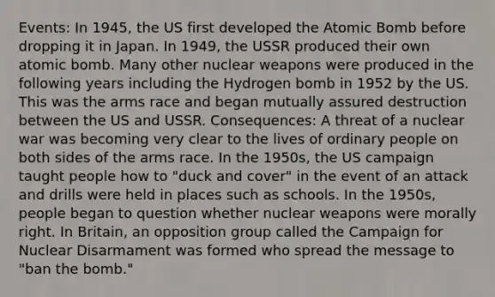 Events: In 1945, the US first developed the Atomic Bomb before dropping it in Japan. In 1949, the USSR produced their own atomic bomb. Many other nuclear weapons were produced in the following years including the Hydrogen bomb in 1952 by the US. This was the arms race and began mutually assured destruction between the US and USSR. Consequences: A threat of a nuclear war was becoming very clear to the lives of ordinary people on both sides of the arms race. In the 1950s, the US campaign taught people how to "duck and cover" in the event of an attack and drills were held in places such as schools. In the 1950s, people began to question whether nuclear weapons were morally right. In Britain, an opposition group called the Campaign for Nuclear Disarmament was formed who spread the message to "ban the bomb."